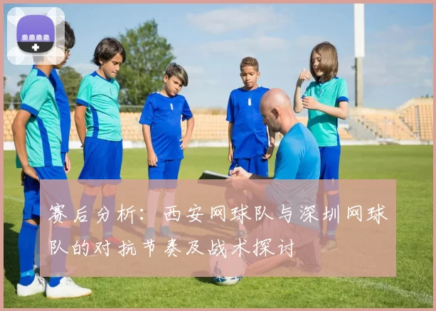 赛后分析：西安网球队与深圳网球队的对抗节奏及战术探讨