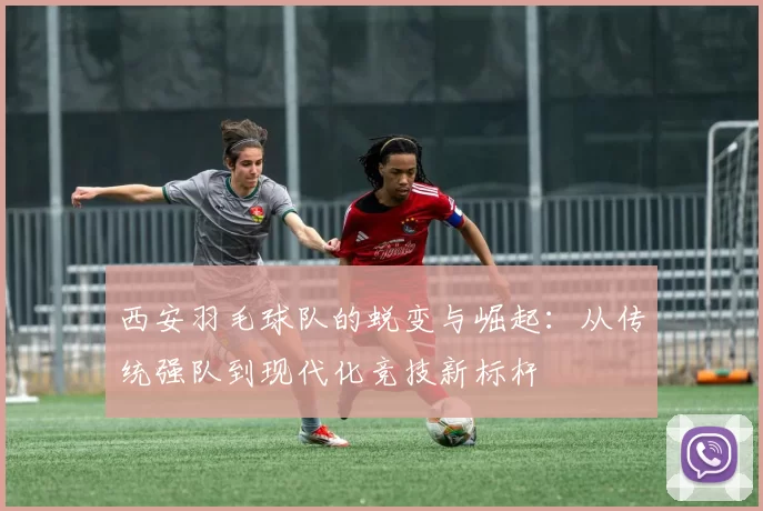 西安羽毛球队的蜕变与崛起：从传统强队到现代化竞技新标杆