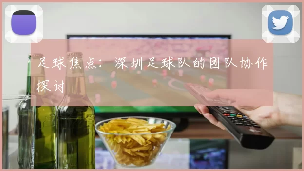 足球焦点：深圳足球队的团队协作探讨