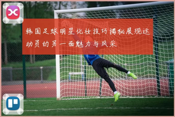 韩国足球明星化妆技巧揭秘展现运动员的另一面魅力与风采