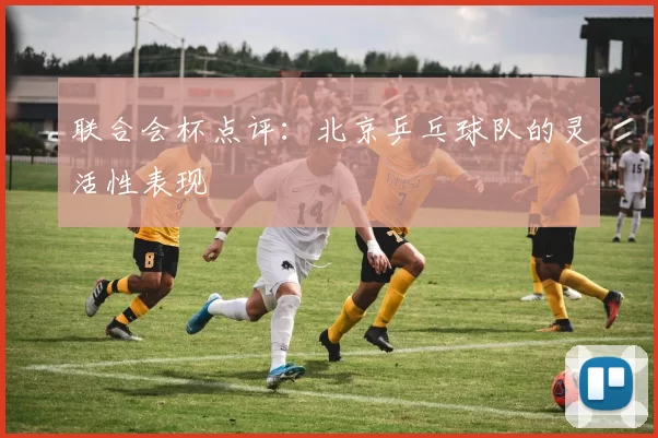 联合会杯点评：北京乒乓球队的灵活性表现