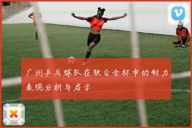 广州乒乓球队在联合会杯中的耐力表现分析与启示