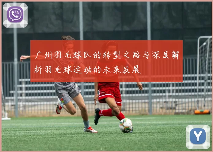 广州羽毛球队的转型之路与深度解析羽毛球运动的未来发展