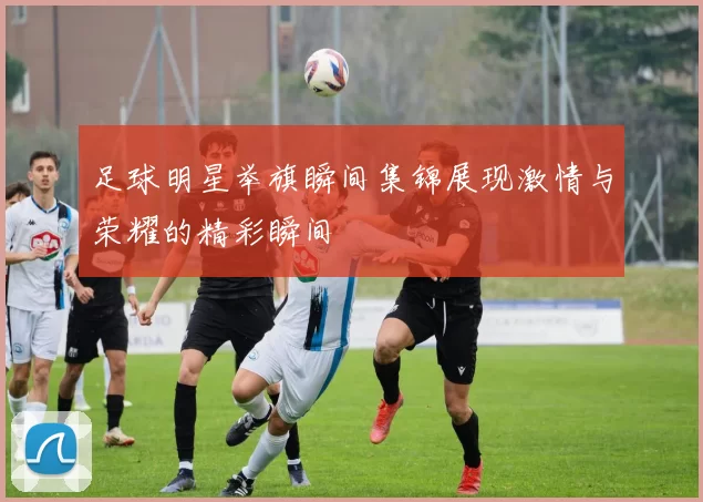 足球明星举旗瞬间集锦展现激情与荣耀的精彩瞬间