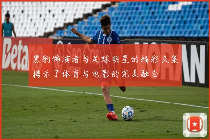 黑豹饰演者与足球明星的精彩交集揭示了体育与电影的完美融合